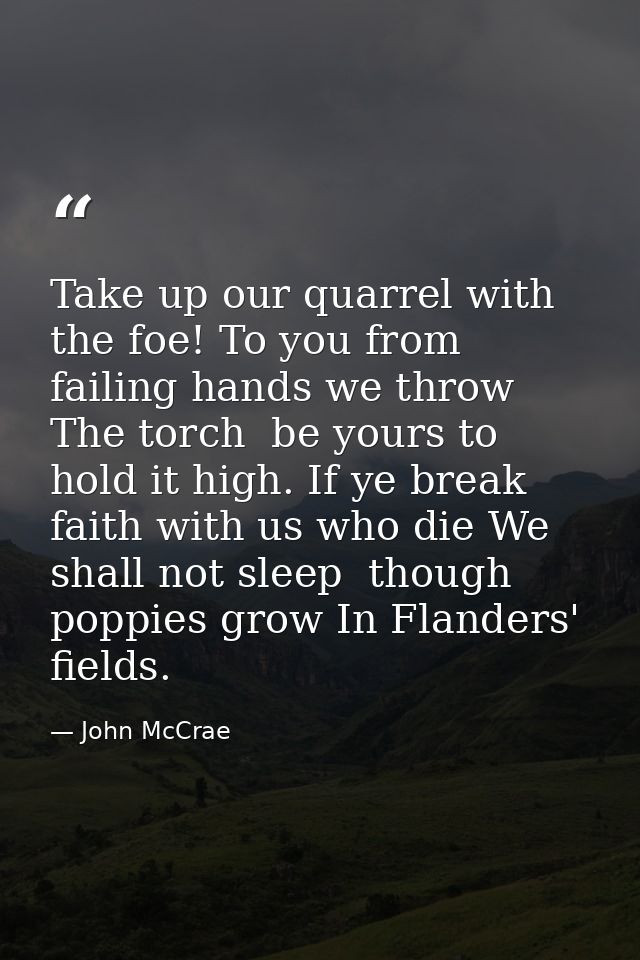 Take up our quarrel with the foe! To you from failing hands we throw The torch  be yours to hold it high. If ye break fa — John McCrae