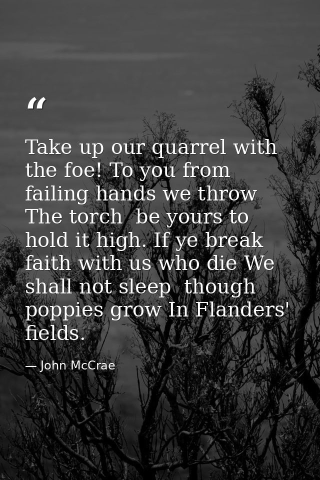 Take up our quarrel with the foe! To you from failing hands we throw The torch  be yours to hold it high. If ye break fa — John McCrae