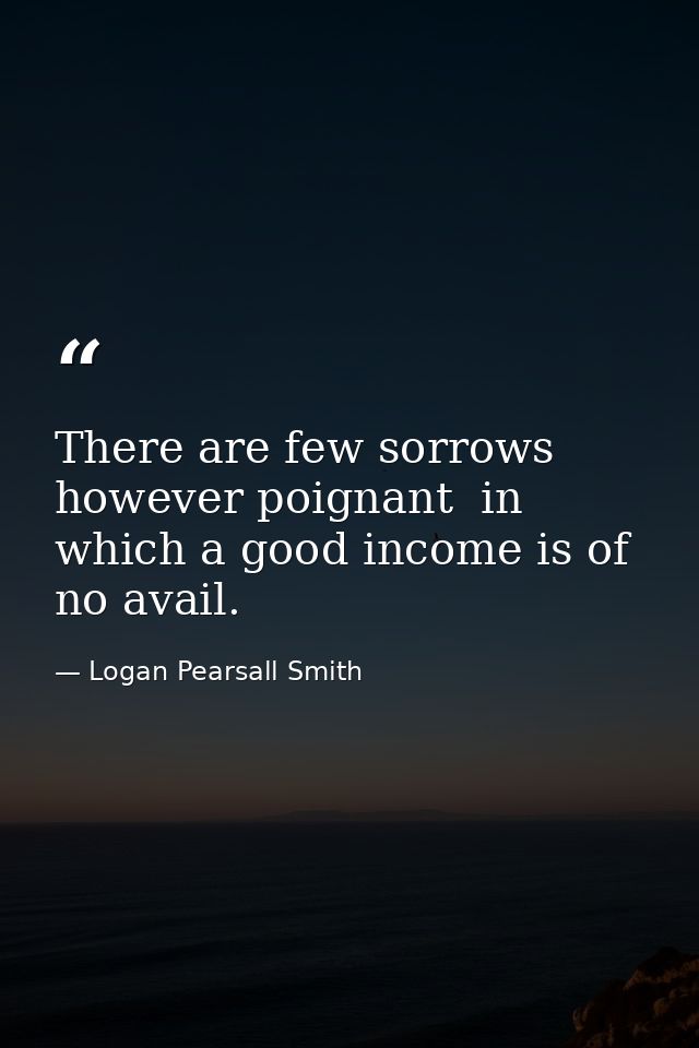 There are few sorrows  however poignant  in which a good income is of no avail. — Logan Pearsall Smith