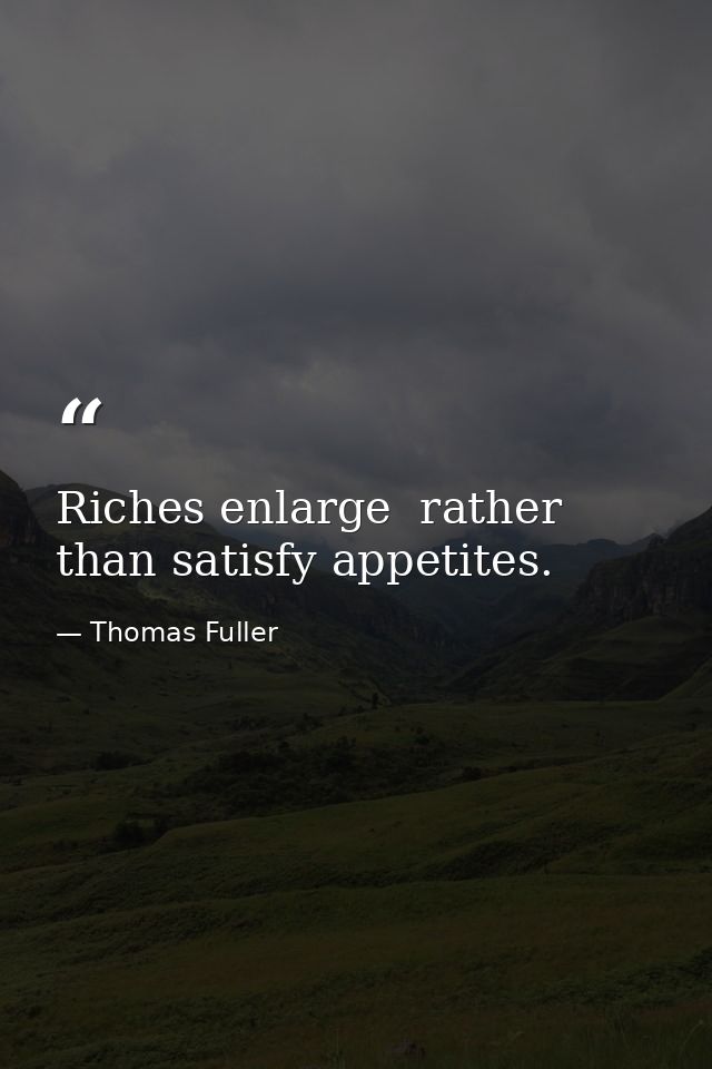 Riches enlarge  rather than satisfy appetites. — Thomas Fuller