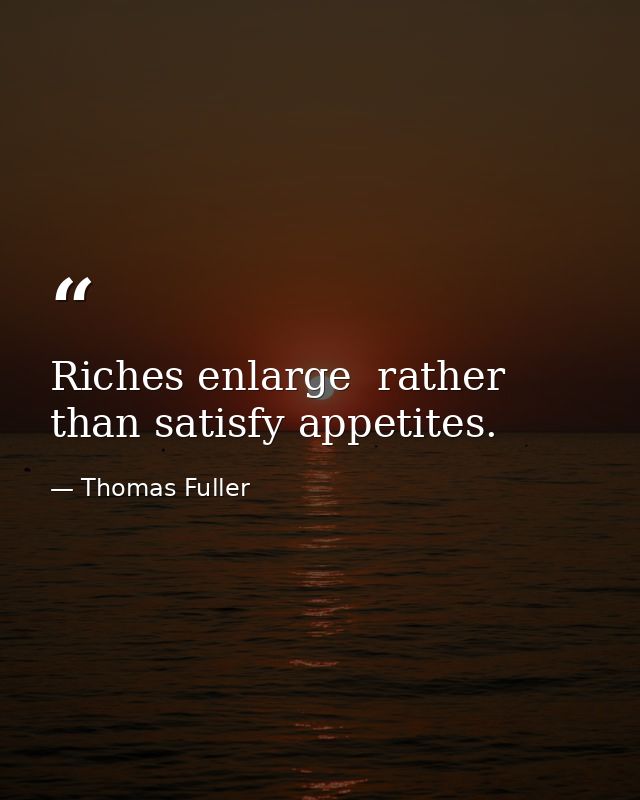Riches enlarge  rather than satisfy appetites. — Thomas Fuller