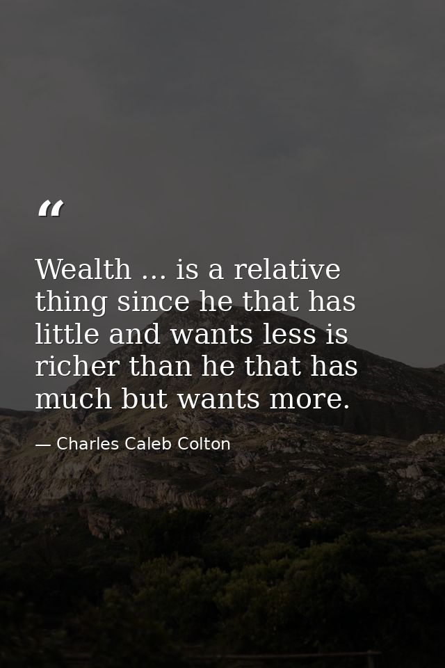 Wealth ... is a relative thing since he that has little and wants less is richer than he that has much but wants more. — Charles Caleb Colton