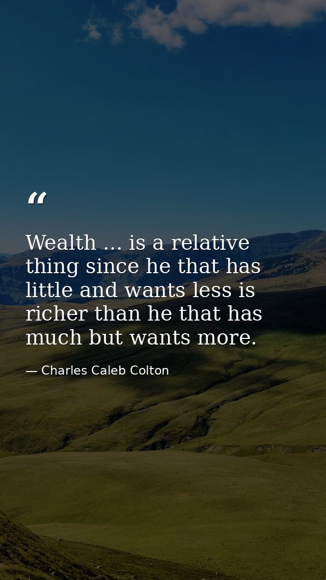 Wealth ... is a relative thing since he that has little and wants less is richer than he that has much but wants more. — Charles Caleb Colton