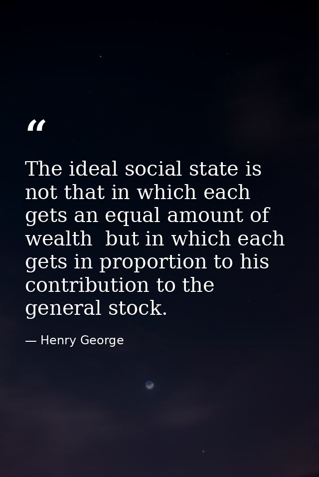 The ideal social state is not that in which each gets an equal amount of wealth  but in which each gets in proportion to — Henry George