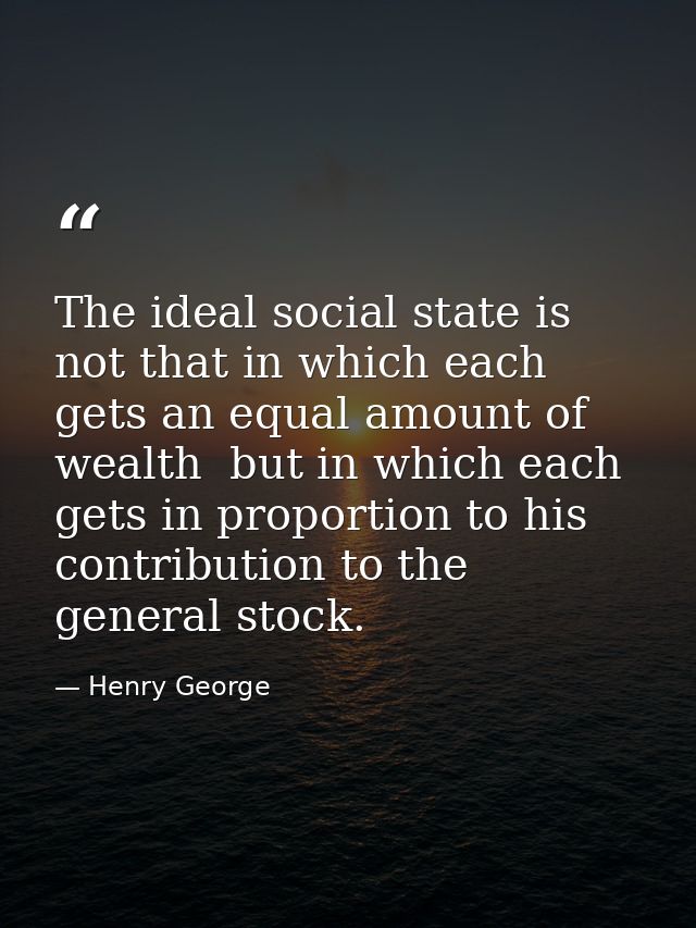 The ideal social state is not that in which each gets an equal amount of wealth  but in which each gets in proportion to — Henry George