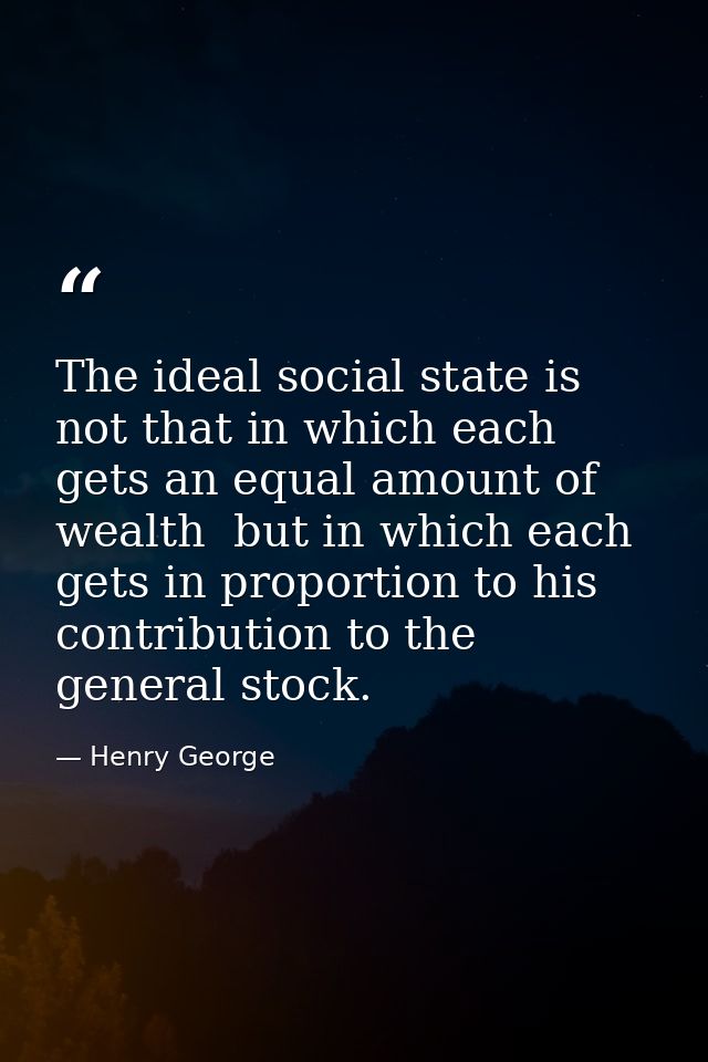 The ideal social state is not that in which each gets an equal amount of wealth  but in which each gets in proportion to — Henry George