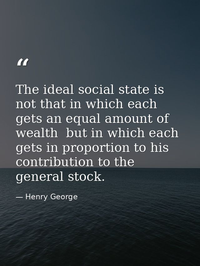 The ideal social state is not that in which each gets an equal amount of wealth  but in which each gets in proportion to — Henry George