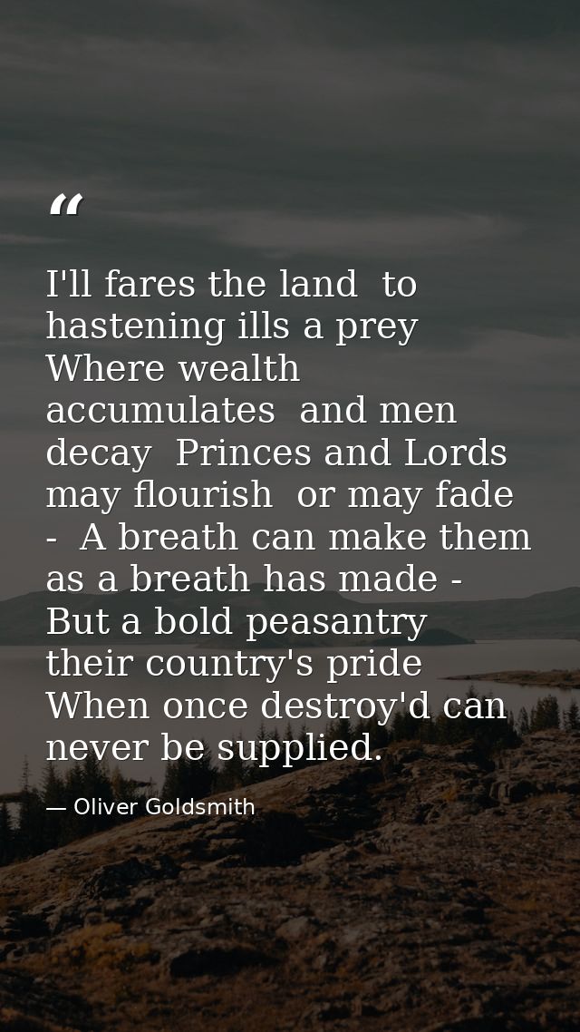 I'll fares the land  to hastening ills a prey  Where wealth accumulates  and men decay  Princes and Lords may flourish   — Oliver Goldsmith