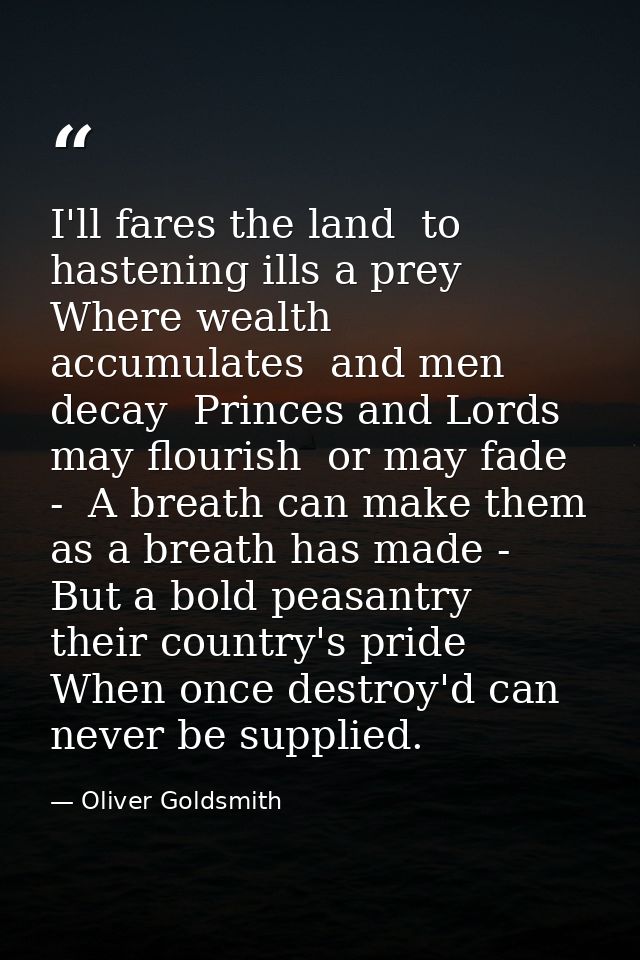 I'll fares the land  to hastening ills a prey  Where wealth accumulates  and men decay  Princes and Lords may flourish   — Oliver Goldsmith