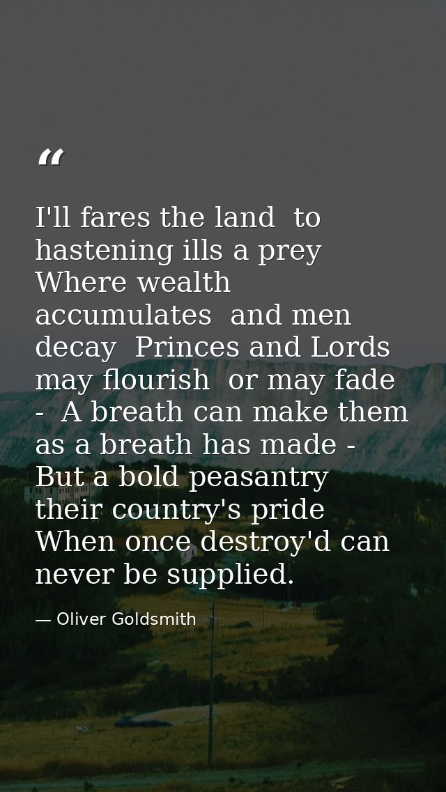 I'll fares the land  to hastening ills a prey  Where wealth accumulates  and men decay  Princes and Lords may flourish   — Oliver Goldsmith