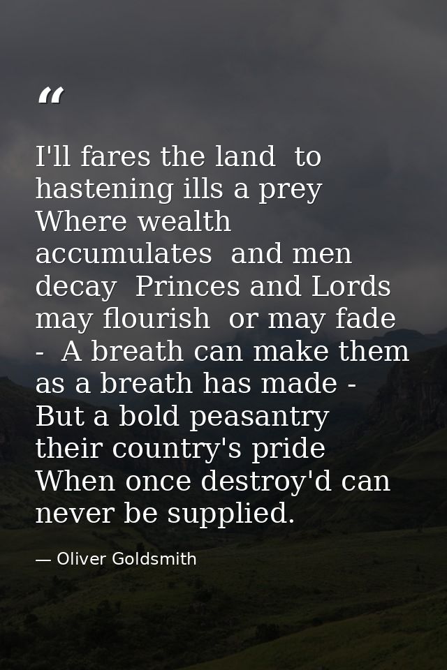 I'll fares the land  to hastening ills a prey  Where wealth accumulates  and men decay  Princes and Lords may flourish   — Oliver Goldsmith
