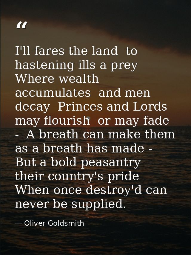 I'll fares the land  to hastening ills a prey  Where wealth accumulates  and men decay  Princes and Lords may flourish   — Oliver Goldsmith