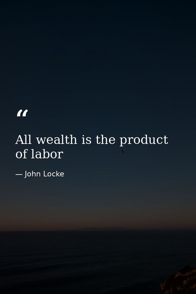 All wealth is the product of labor — John Locke