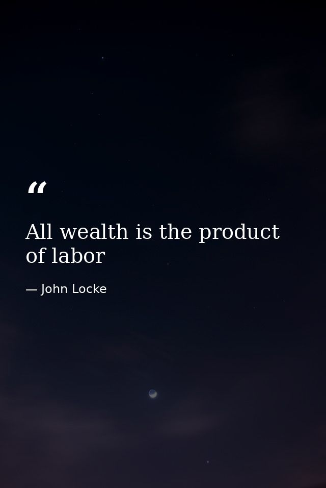 All wealth is the product of labor — John Locke