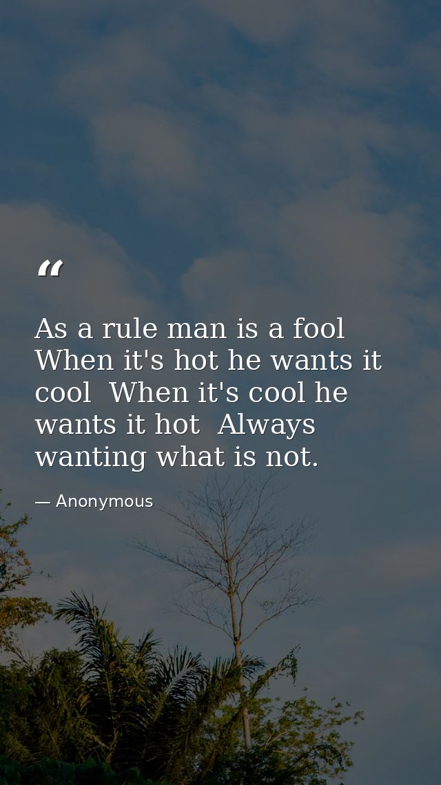 As a rule man is a fool  When it's hot he wants it cool  When it's cool he wants it hot  Always wanting what is not. — Anonymous