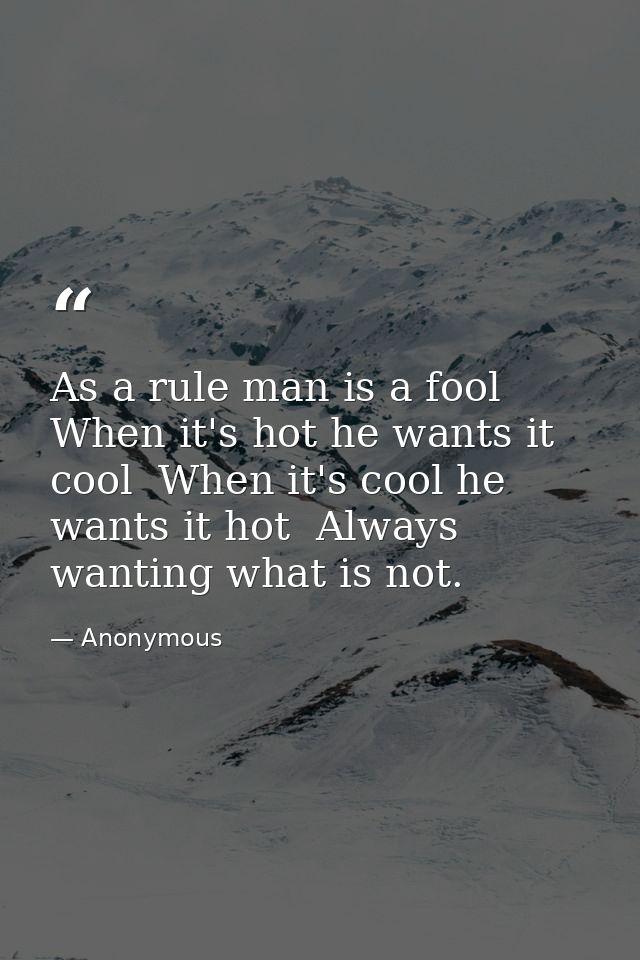 As a rule man is a fool  When it's hot he wants it cool  When it's cool he wants it hot  Always wanting what is not. — Anonymous