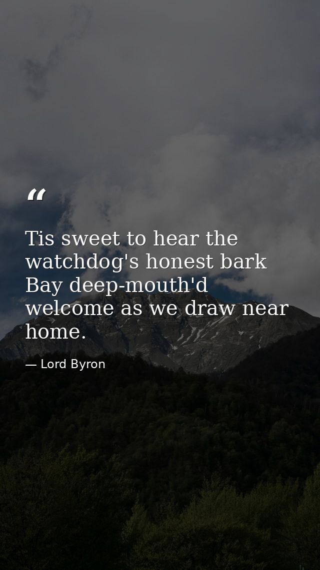 Tis sweet to hear the watchdog's honest bark Bay deep-mouth'd welcome as we draw near home. — Lord Byron