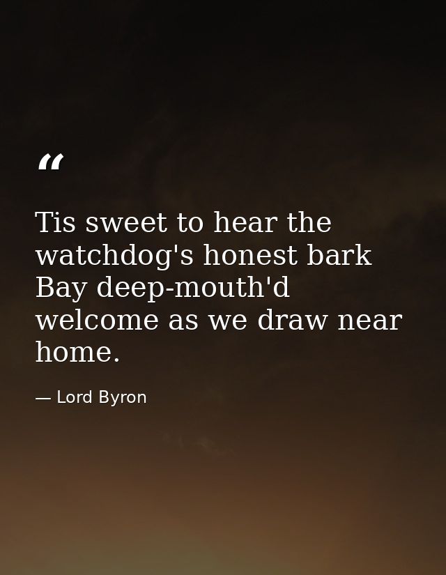 Tis sweet to hear the watchdog's honest bark Bay deep-mouth'd welcome as we draw near home. — Lord Byron