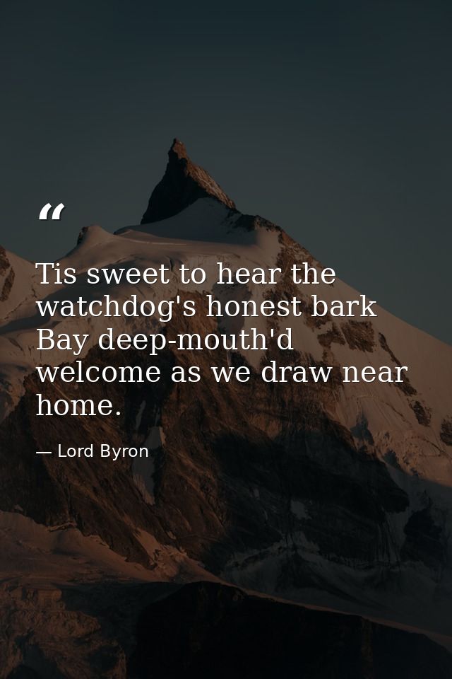 Tis sweet to hear the watchdog's honest bark Bay deep-mouth'd welcome as we draw near home. — Lord Byron