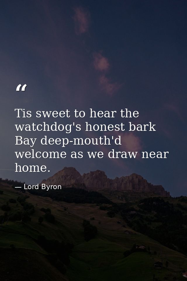 Tis sweet to hear the watchdog's honest bark Bay deep-mouth'd welcome as we draw near home. — Lord Byron