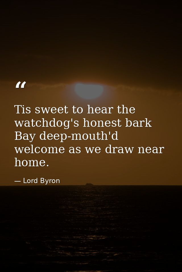 Tis sweet to hear the watchdog's honest bark Bay deep-mouth'd welcome as we draw near home. — Lord Byron