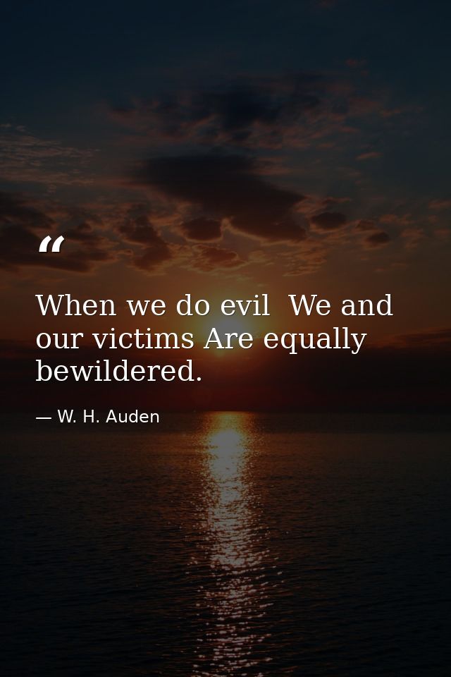 When we do evil  We and our victims Are equally bewildered. — W. H. Auden