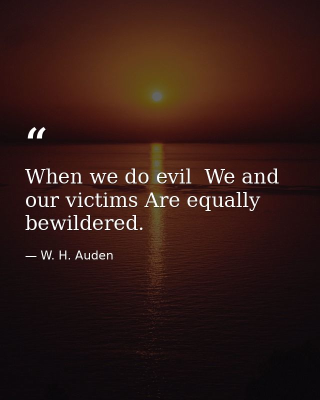 When we do evil  We and our victims Are equally bewildered. — W. H. Auden