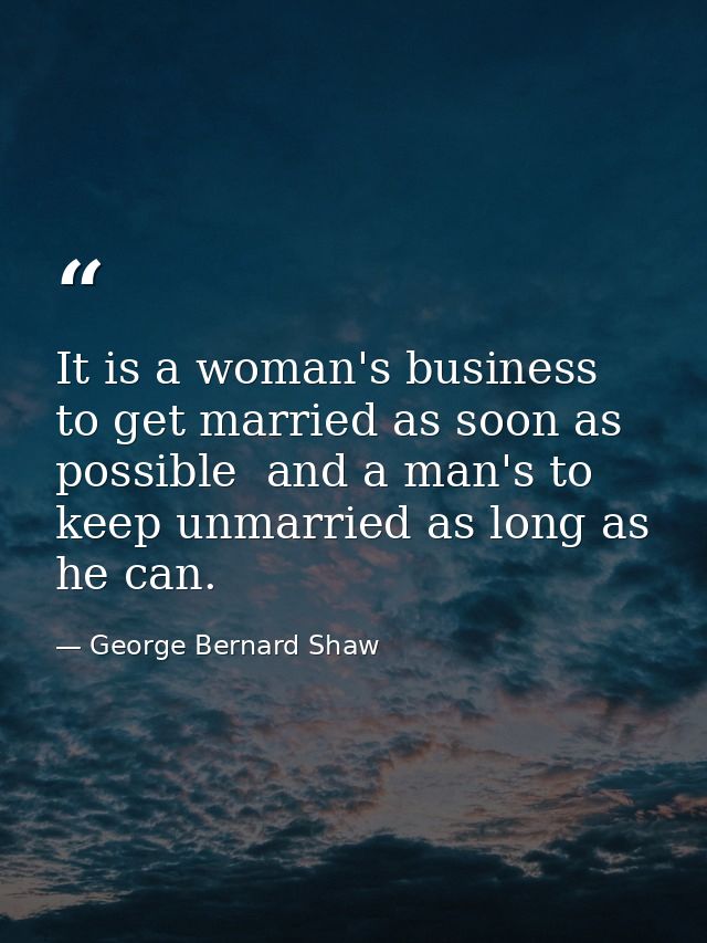 It is a woman's business to get married as soon as possible  and a man's to keep unmarried as long as he can. — George Bernard Shaw