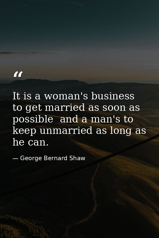 It is a woman's business to get married as soon as possible  and a man's to keep unmarried as long as he can. — George Bernard Shaw