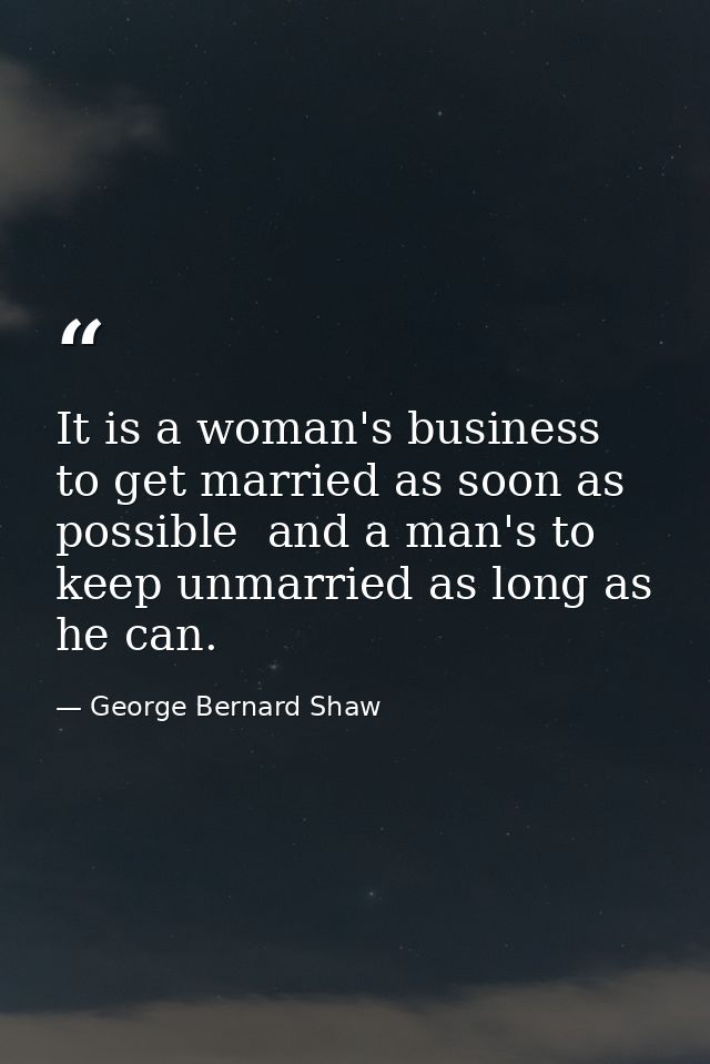 It is a woman's business to get married as soon as possible  and a man's to keep unmarried as long as he can. — George Bernard Shaw