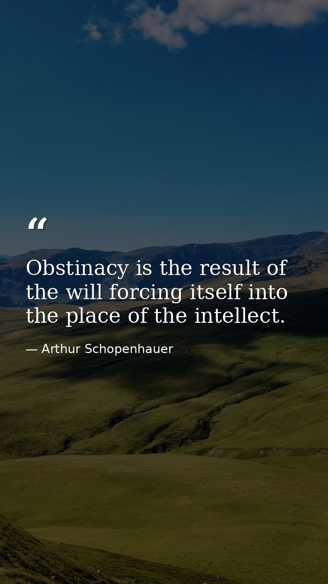 Obstinacy is the result of the will forcing itself into the place of the intellect. — Arthur Schopenhauer