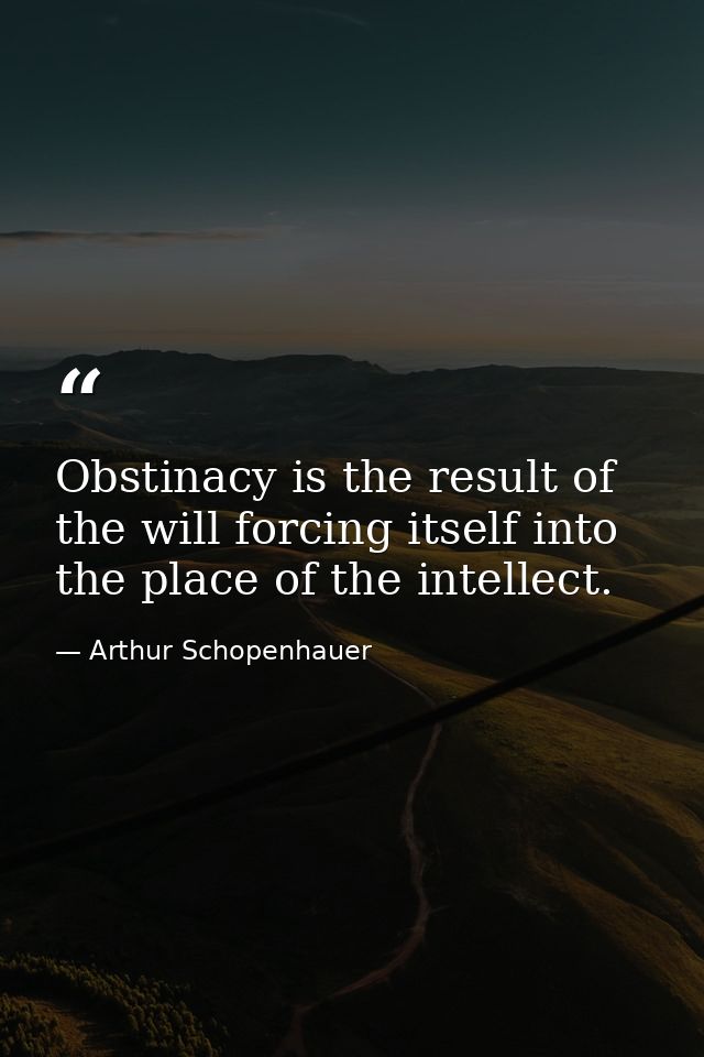 Obstinacy is the result of the will forcing itself into the place of the intellect. — Arthur Schopenhauer