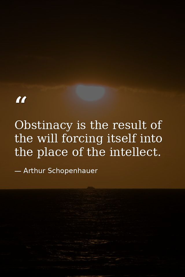 Obstinacy is the result of the will forcing itself into the place of the intellect. — Arthur Schopenhauer