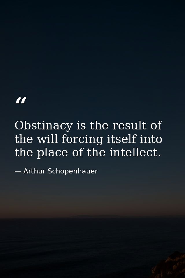 Obstinacy is the result of the will forcing itself into the place of the intellect. — Arthur Schopenhauer