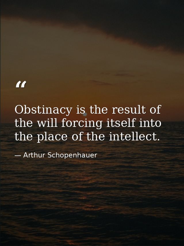 Obstinacy is the result of the will forcing itself into the place of the intellect. — Arthur Schopenhauer