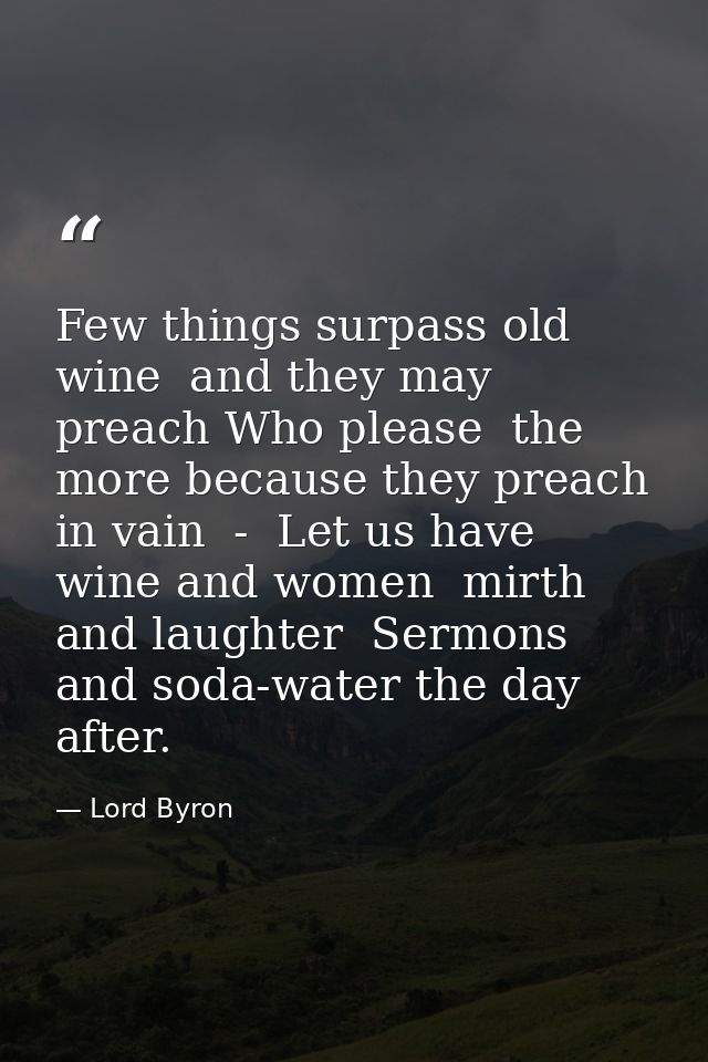 Few things surpass old wine  and they may preach Who please  the more because they preach in vain  -  Let us have wine a — Lord Byron