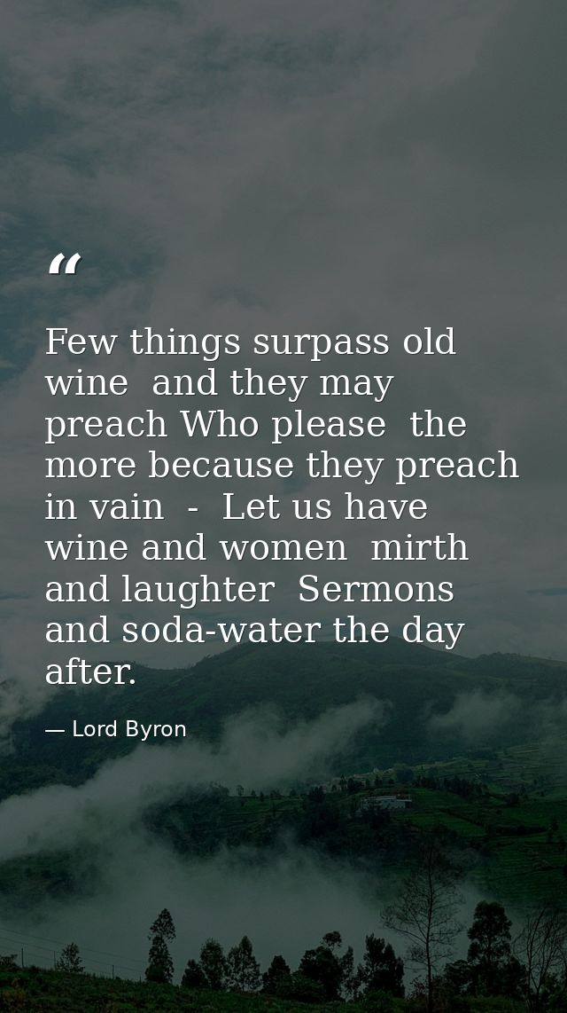 Few things surpass old wine  and they may preach Who please  the more because they preach in vain  -  Let us have wine a — Lord Byron