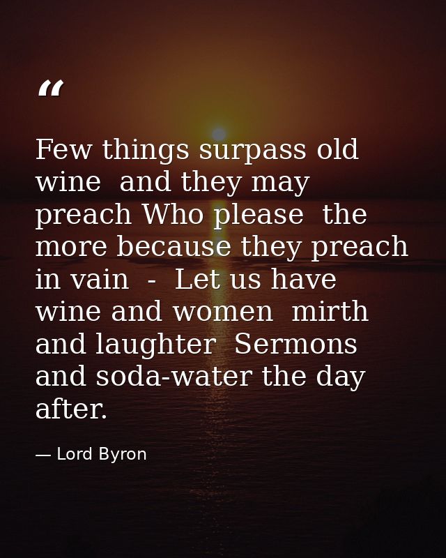 Few things surpass old wine  and they may preach Who please  the more because they preach in vain  -  Let us have wine a — Lord Byron