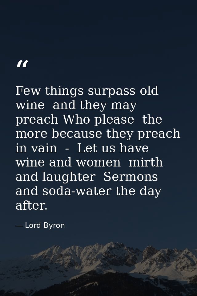 Few things surpass old wine  and they may preach Who please  the more because they preach in vain  -  Let us have wine a — Lord Byron