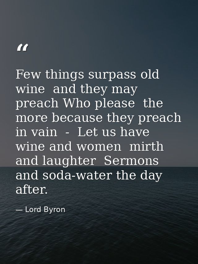 Few things surpass old wine  and they may preach Who please  the more because they preach in vain  -  Let us have wine a — Lord Byron