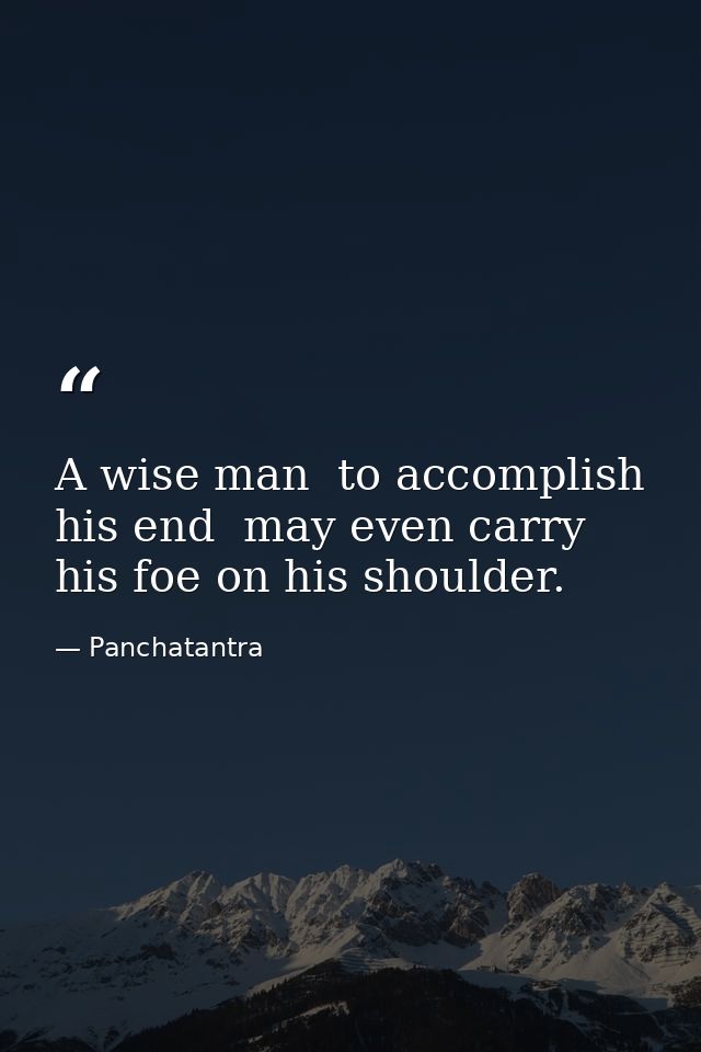 A wise man  to accomplish his end  may even carry his foe on his shoulder. — Panchatantra