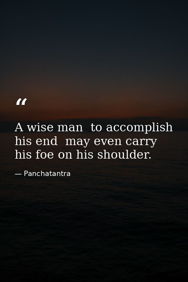 A wise man  to accomplish his end  may even carry his foe on his shoulder. — Panchatantra