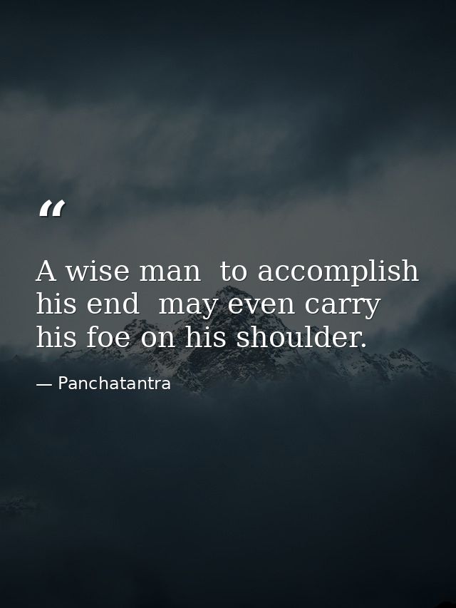 A wise man  to accomplish his end  may even carry his foe on his shoulder. — Panchatantra