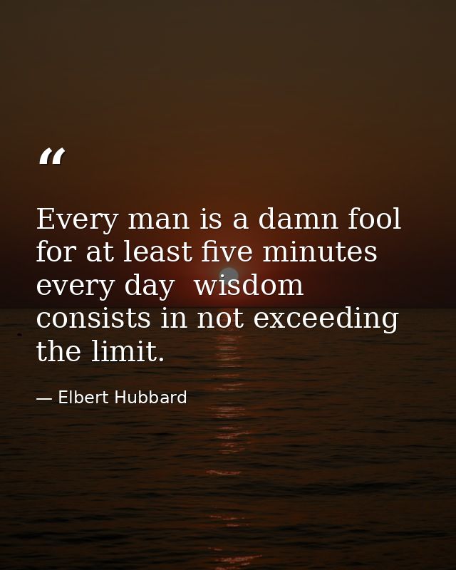 Every man is a damn fool for at least five minutes every day  wisdom consists in not exceeding the limit. — Elbert Hubbard