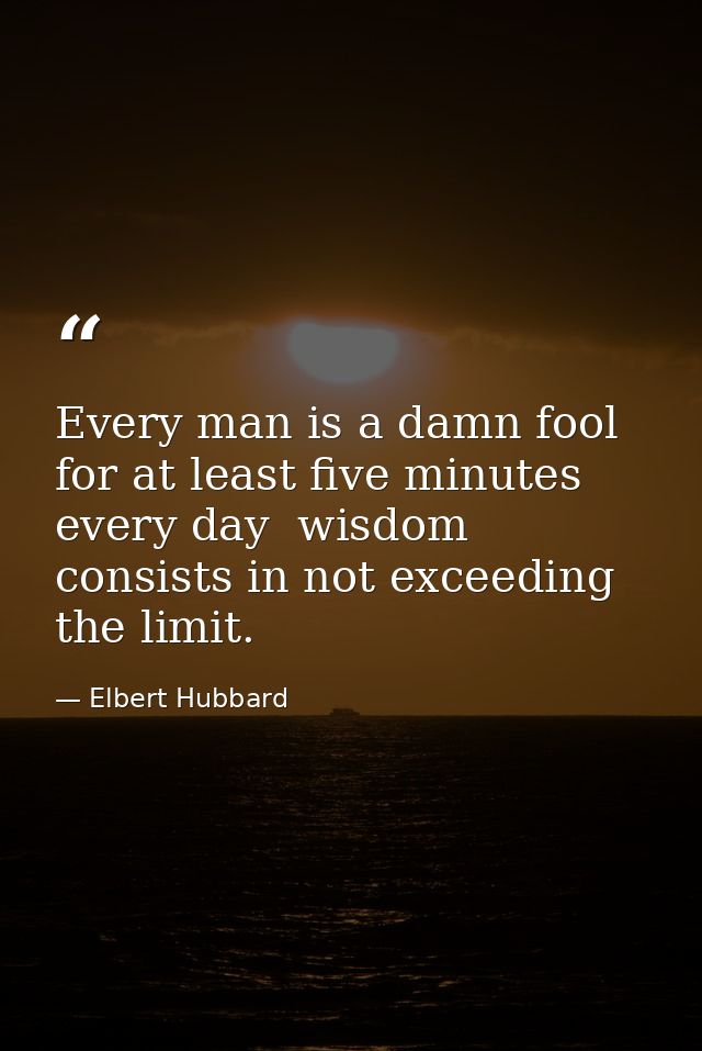 Every man is a damn fool for at least five minutes every day  wisdom consists in not exceeding the limit. — Elbert Hubbard