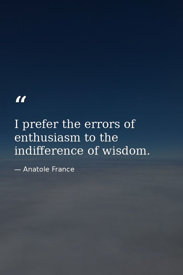I prefer the errors of enthusiasm to the indifference of wisdom. — Anatole France