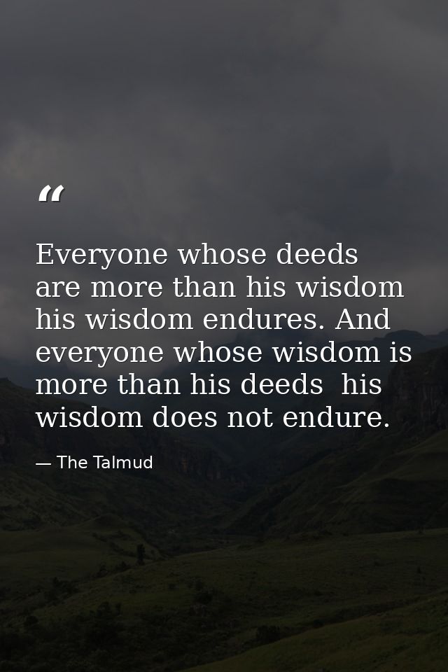 Everyone whose deeds are more than his wisdom  his wisdom endures. And everyone whose wisdom is more than his deeds  his — The Talmud