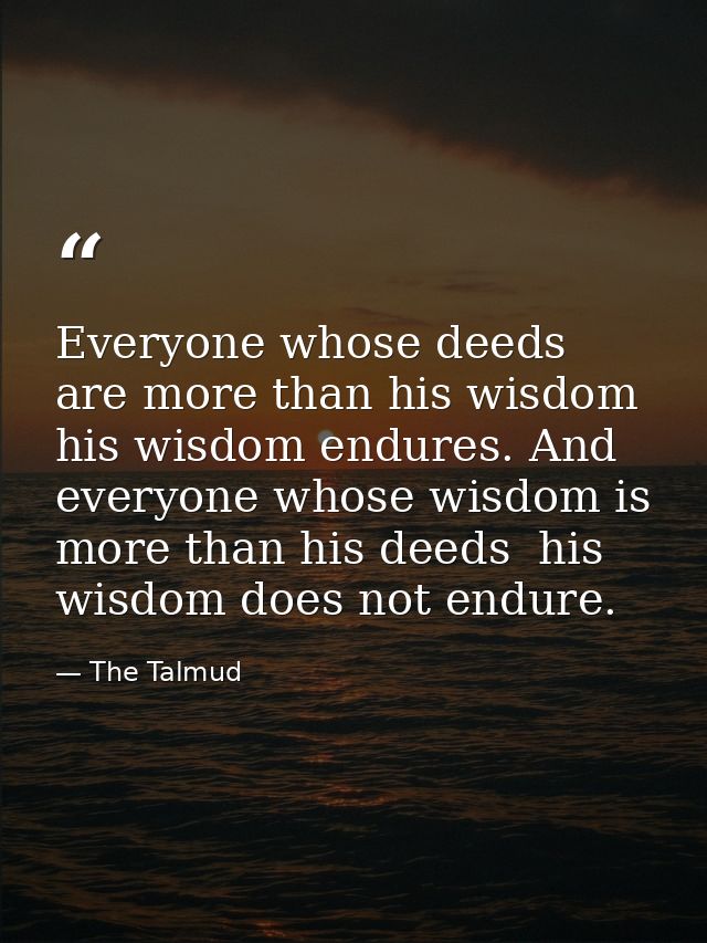 Everyone whose deeds are more than his wisdom  his wisdom endures. And everyone whose wisdom is more than his deeds  his — The Talmud