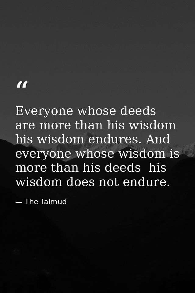 Everyone whose deeds are more than his wisdom  his wisdom endures. And everyone whose wisdom is more than his deeds  his — The Talmud