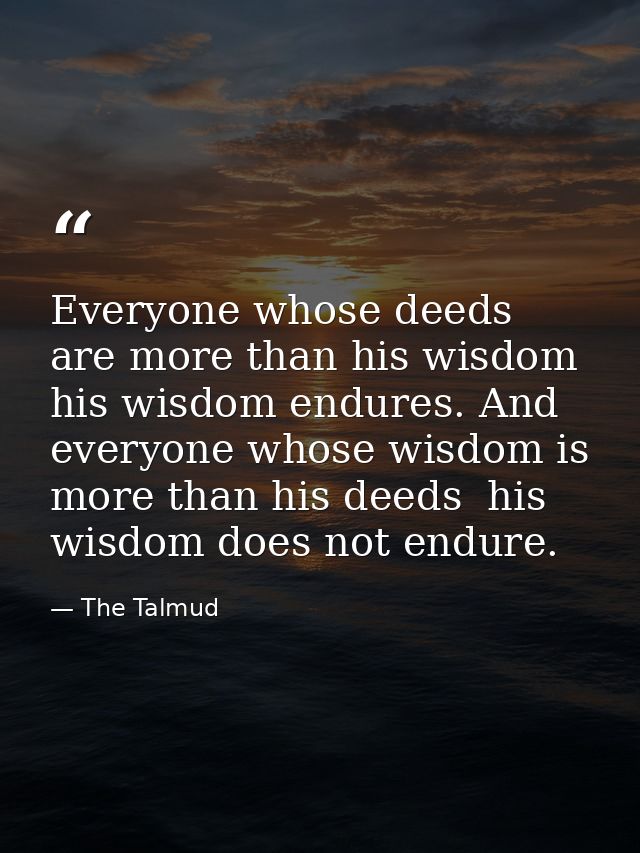 Everyone whose deeds are more than his wisdom  his wisdom endures. And everyone whose wisdom is more than his deeds  his — The Talmud